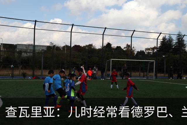 查瓦里亚：儿时经常看德罗巴、兰帕德踢球，记得和巴萨的对决