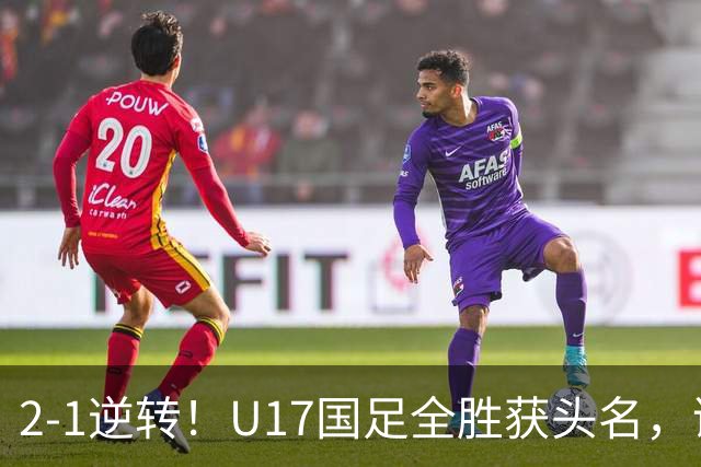 2-1逆转！U17国足全胜获头名，诞生三大不可思议，附四强对阵形势