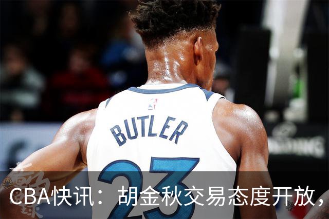 CBA快讯：胡金秋交易态度开放，非卖品或松动，上海山西仍在角逐